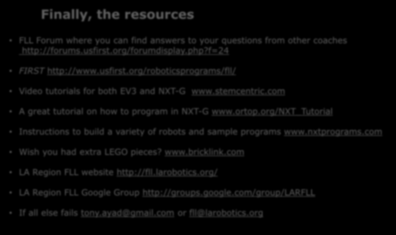 Finally, the resources FLL Forum where you can find answers to your questions from other coaches http://forums.usfirst.org/forumdisplay.php?f=24 FIRST http://www.usfirst.org/roboticsprograms/fll/ Video tutorials for both EV3 and NXT-G www.