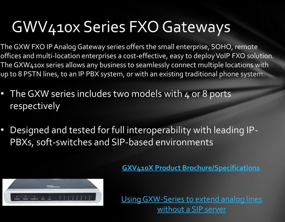 The GXW410x series allows any business to seamlessly connect multiple locations with up to 8 PSTN lines, to an IP PBX system, or with an existing traditional
