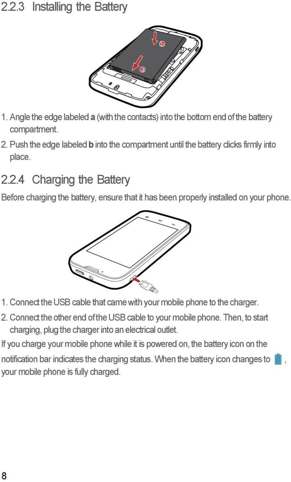 2.4 Charging the Battery Before charging the battery, ensure that it has been properly installed on your phone. 1. Connect the USB cable that came with your mobile phone to the charger.