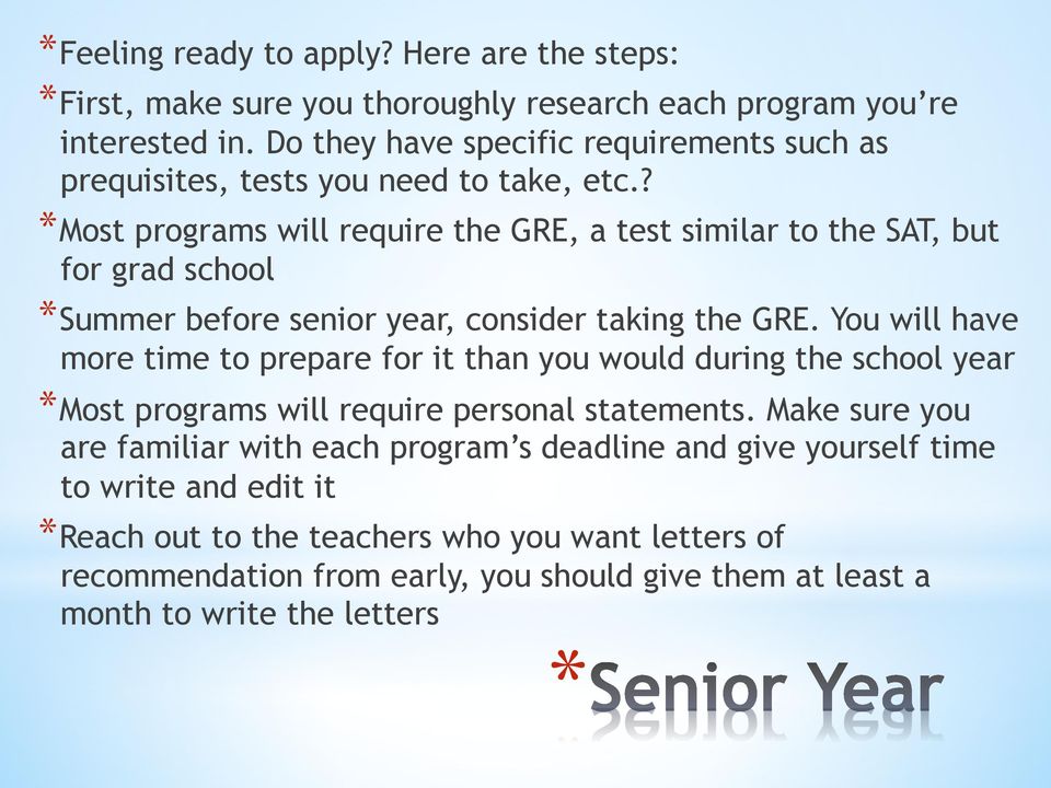 ? Most programs will require the GRE, a test similar to the SAT, but for grad school Summer before senior year, consider taking the GRE.