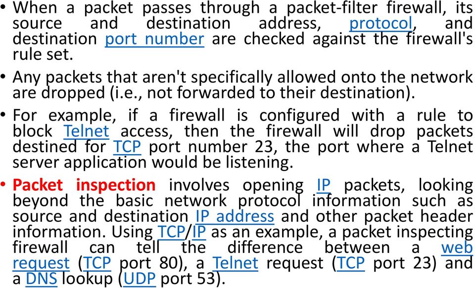 For example, if a firewall is configured with a rule to block Telnet access, then the firewall will drop packets destined for TCP port number 23, the port where a Telnet server application would be