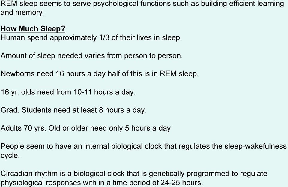 Newborns need 16 hours a day half of this is in REM sleep. 16 yr. olds need from 10-11 hours a day. Grad. Students need at least 8 hours a day. Adults 70 yrs.