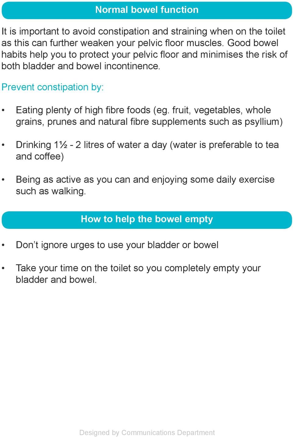 Prevent constipation by: Normal bowel function Eating plenty of high fibre foods (eg.
