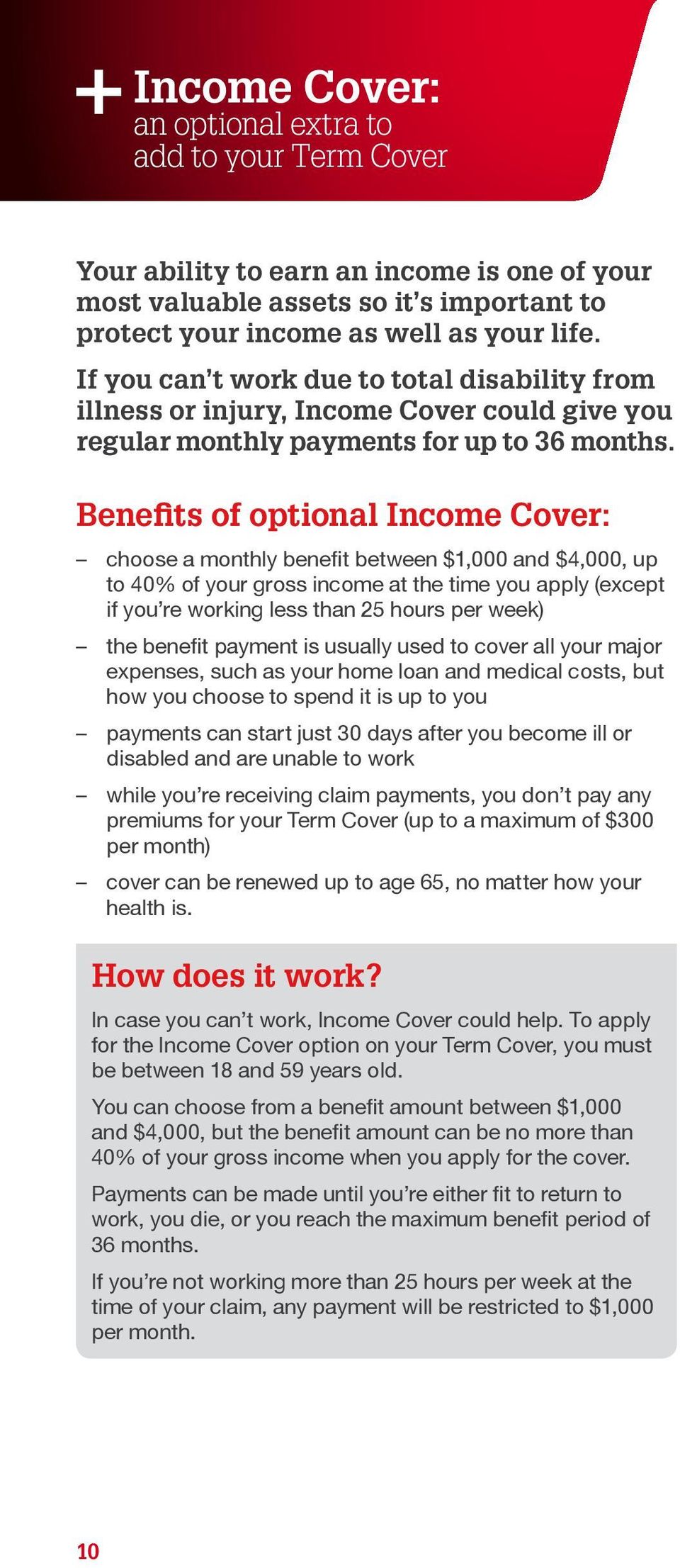 Benefits of optional Income Cover: choose a monthly benefit between $1,000 and $4,000, up to 40% of your gross income at the time you apply (except if you re working less than 25 hours per week) the