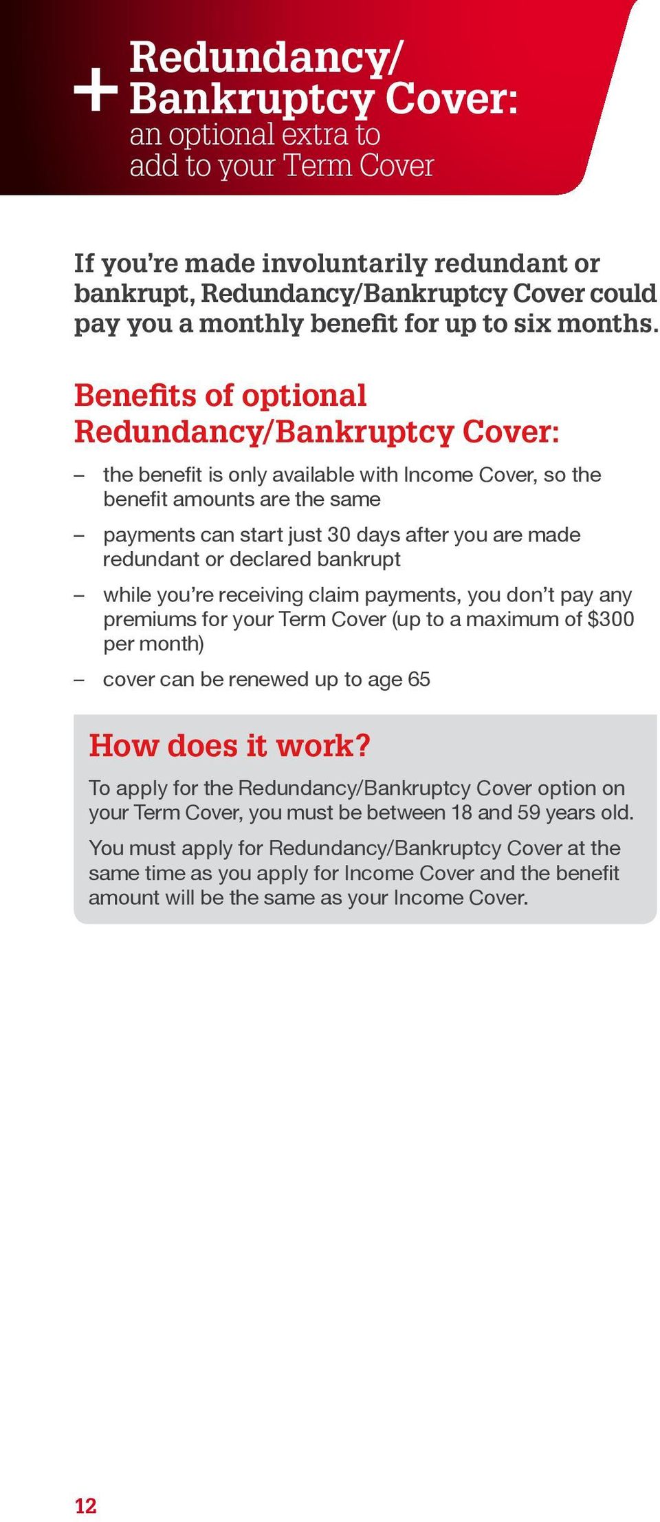 Benefits of optional Redundancy/Bankruptcy Cover: the benefit is only available with Income Cover, so the benefit amounts are the same payments can start just 30 days after you are made redundant or