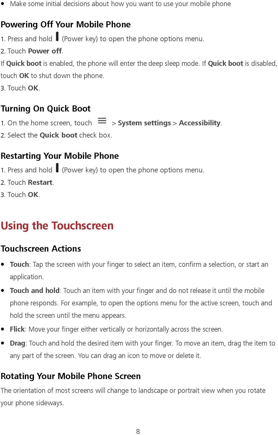 On the home screen, touch > System settings > Accessibility. 2. Select the Quick boot check box. Restarting Your Mobile Phone 1. Press and hold (Power key) to open the phone options menu. 2. Touch Restart.