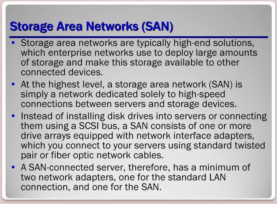 Instead of installing disk drives into servers or connecting them using a SCSI bus, a SAN consists of one or more drive arrays equipped with network interface adapters, which you connect