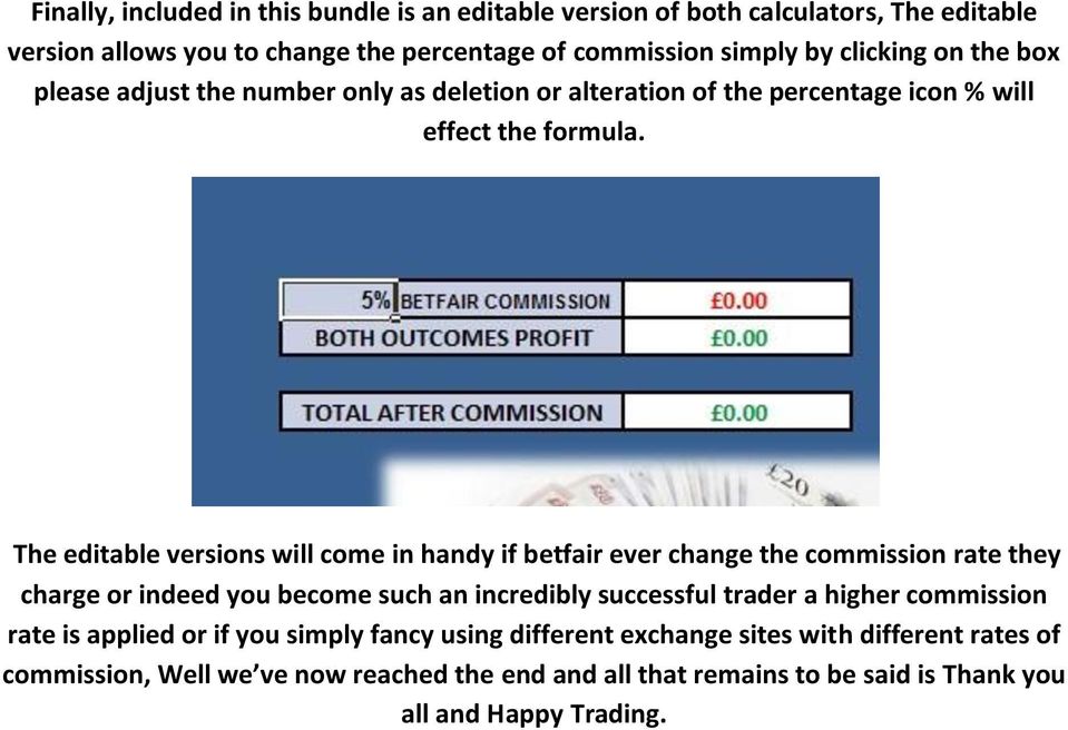 The editable versions will come in handy if betfair ever change the commission rate they charge or indeed you become such an incredibly successful trader a higher