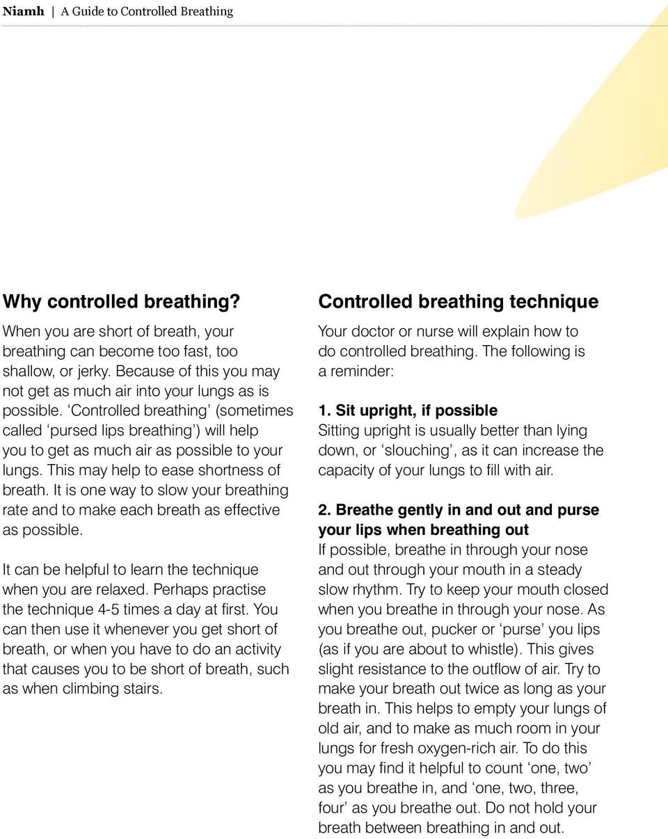 This may help to ease shortness of breath. It is one way to slow your breathing rate and to make each breath as effective as possible. It can be helpful to learn the technique when you are relaxed.
