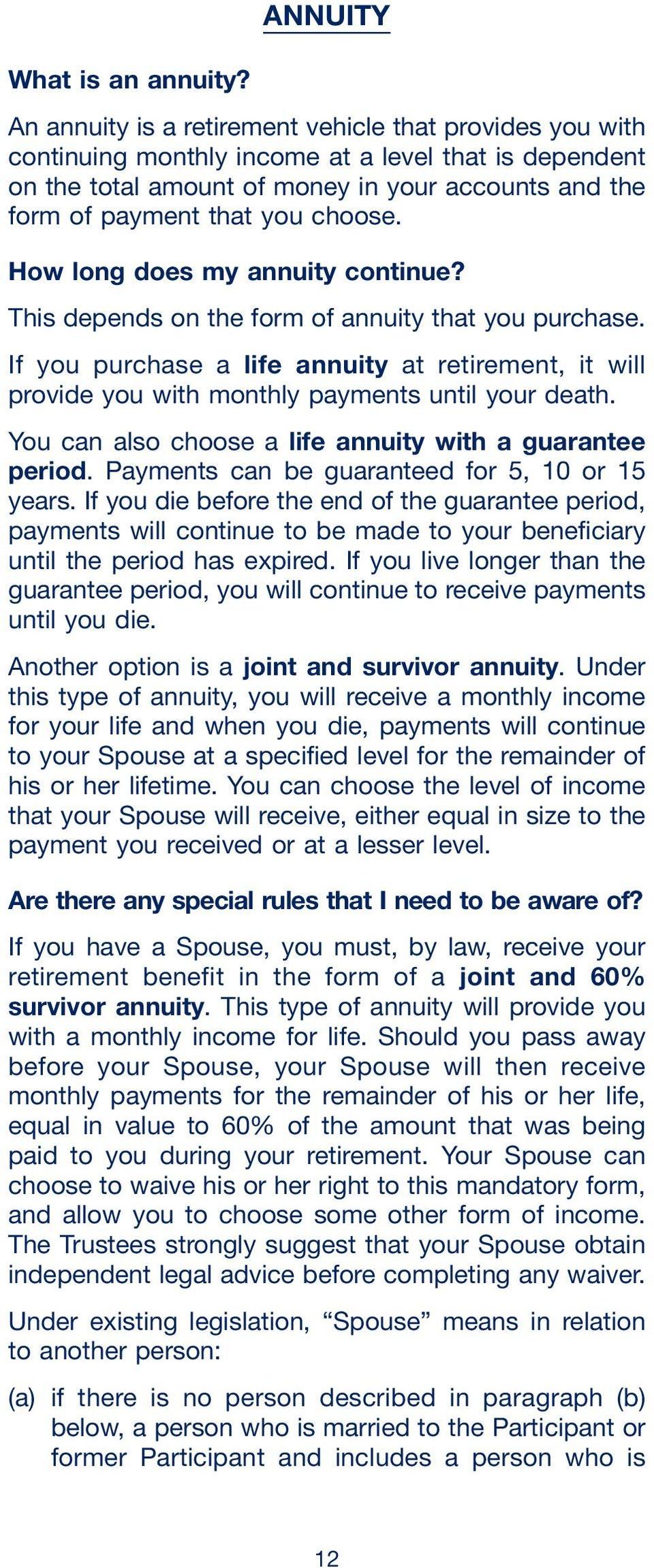 How long does my annuity continue? This depends on the form of annuity that you purchase. If you purchase a life annuity at retirement, it will provide you with monthly payments until your death.
