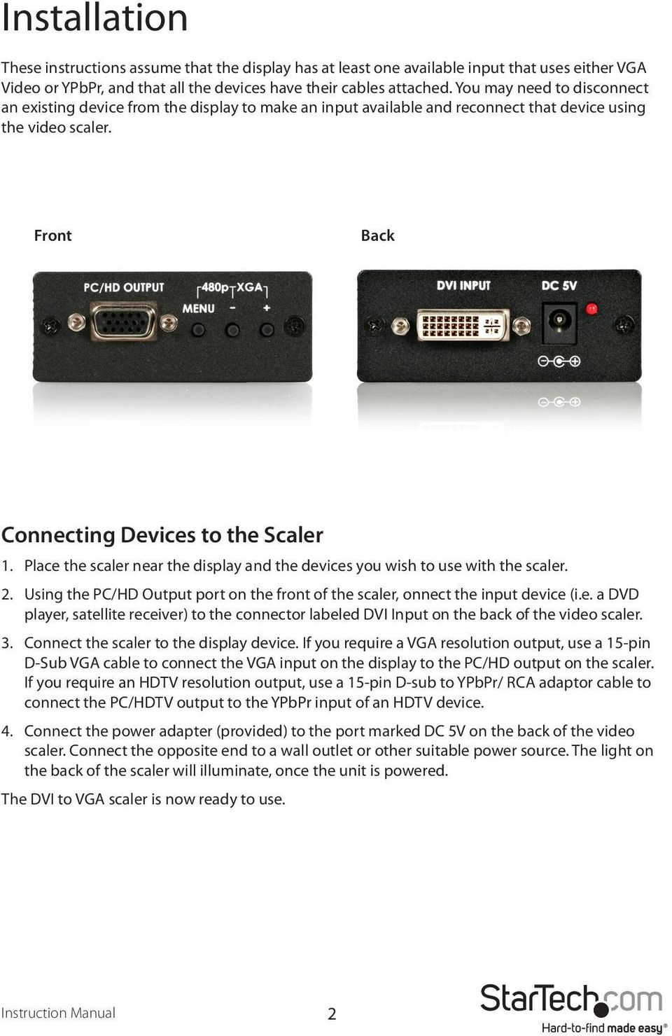 Place the scaler near the display and the devices you wish to use with the scaler. 2. Using the PC/HD Output port on the front of the scaler, onnect the input device (i.e. a DVD player, satellite receiver) to the connector labeled DVI Input on the back of the video scaler.