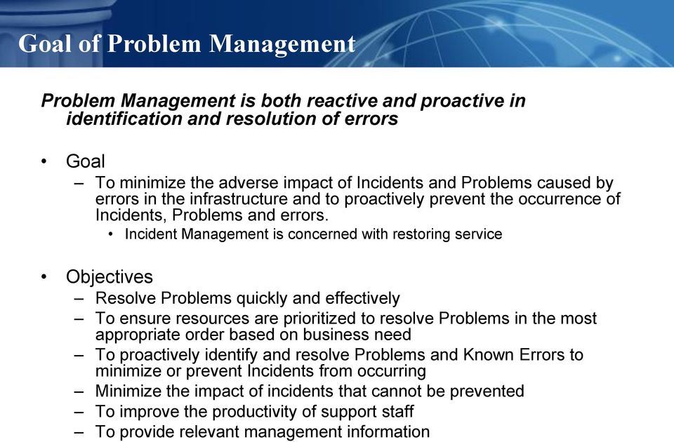 Incident Management is concerned with restoring service Objectives Resolve Problems quickly and effectively To ensure resources are prioritized to resolve Problems in the most appropriate