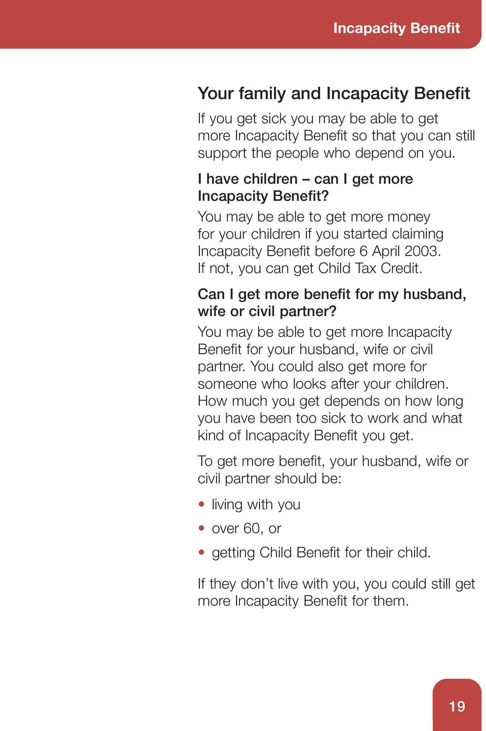 If not, you can get Child Tax Credit. Can I get more benefit for my husband, wife or civil partner? You may be able to get more Incapacity Benefit for your husband, wife or civil partner.