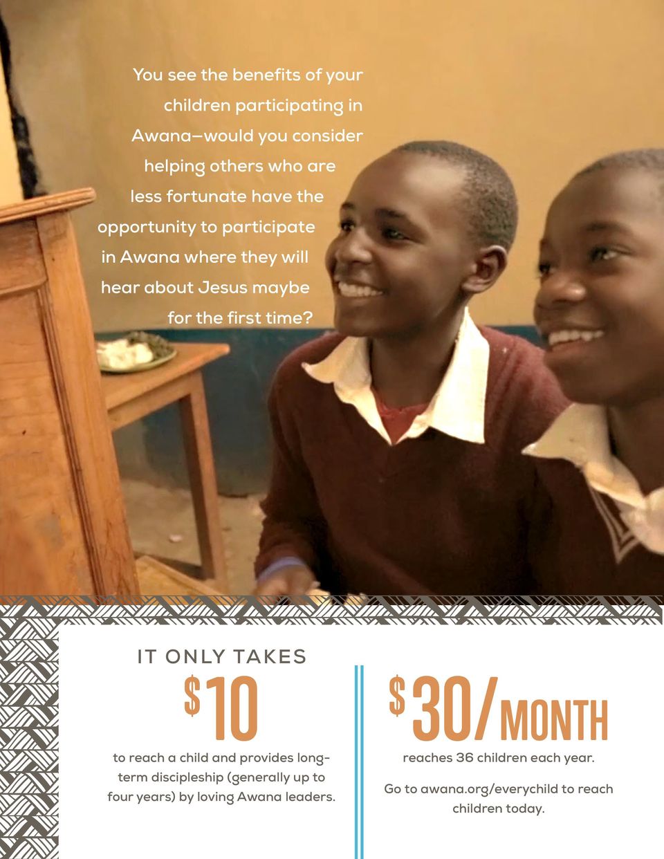 time? IT ONLY TAKES $ 10 $ 30/MONTH to reach a child and provides longterm discipleship (generally up to four