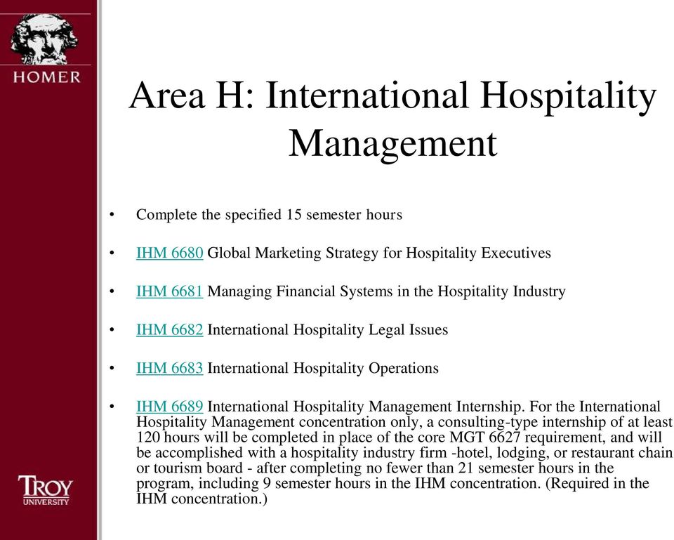 For the International Hospitality Management concentration only, a consulting-type internship of at least 120 hours will be completed in place of the core MGT 6627 requirement, and will be