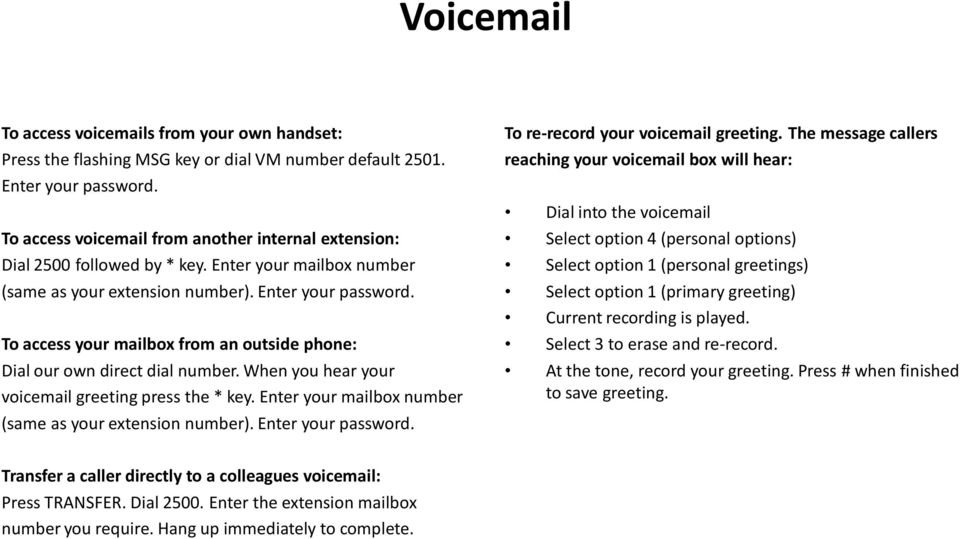 To access your mailbox from an outside phone: Dial our own direct dial number. When you hear your voicemail greeting press the * key. Enter your mailbox number (same as your extension number).
