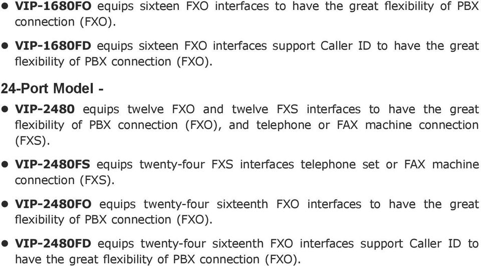 24-Port Model - VIP-2480 equips twelve FXO and twelve FXS interfaces to have the great flexibility of PBX connection (FXO), and telephone or FAX machine connection (FXS).