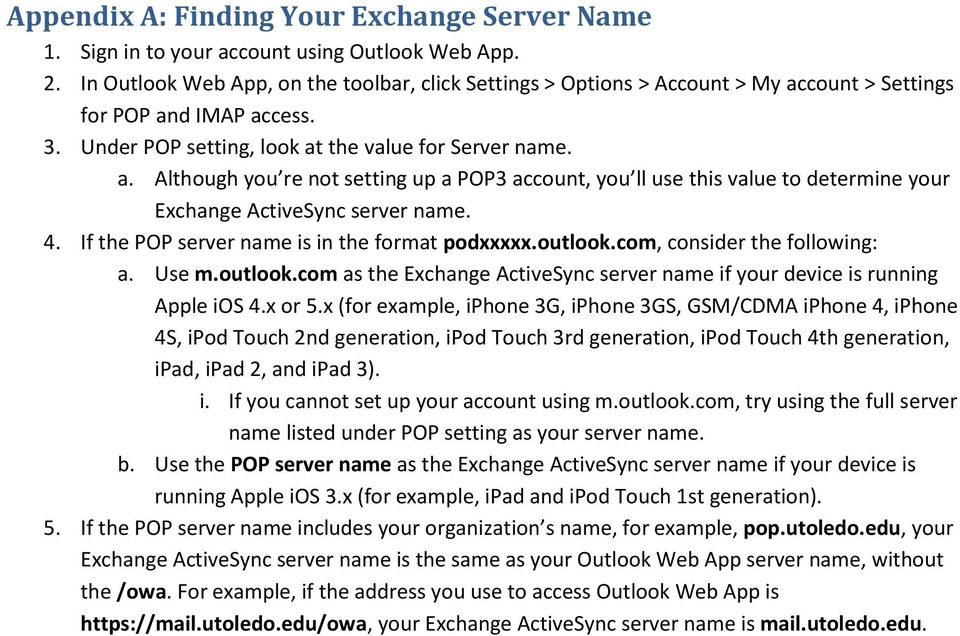 4. If the POP server name is in the format podxxxxx.outlook.com, consider the following: a. Use m.outlook.com as the Exchange ActiveSync server name if your device is running Apple ios 4.x or 5.