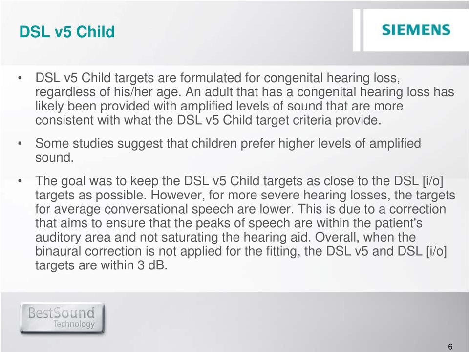 Some studies suggest that children prefer higher levels of amplified sound. The goal was to keep the DSL v5 Child targets as close to the DSL [i/o] targets as possible.