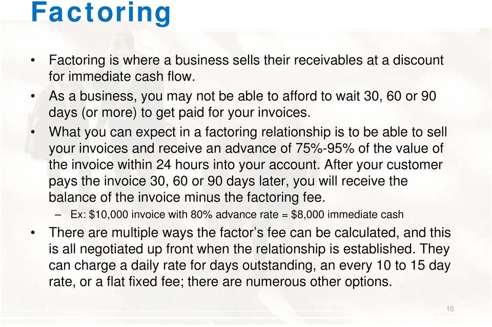 What you can expect in a factoring relationship is to be able to sell your invoices and receive an advance of 75%-95% of the value of the invoice within 24 hours into your account.