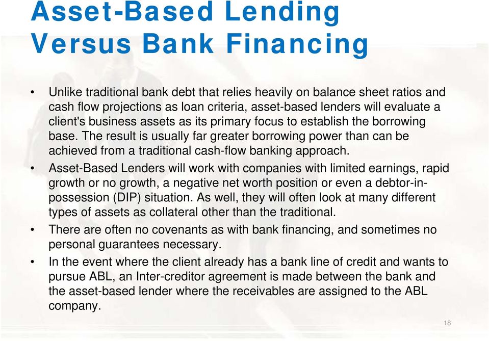 Asset-Based Lenders will work with companies with limited earnings, rapid growth or no growth, a negative net worth position or even a debtor-inpossession (DIP) situation.