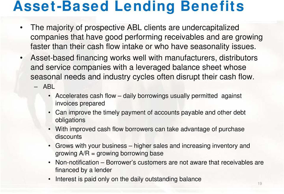 Asset-based financing works well with manufacturers, distributors and service companies with a leveraged balance sheet whose seasonal needs and industry cycles often disrupt their cash flow.