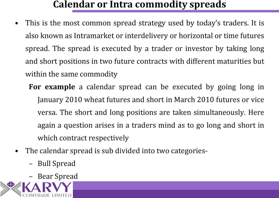 The spread is executed by a trader or investor by taking long and short positions in two future contracts with different maturities but within the same commodity For example a