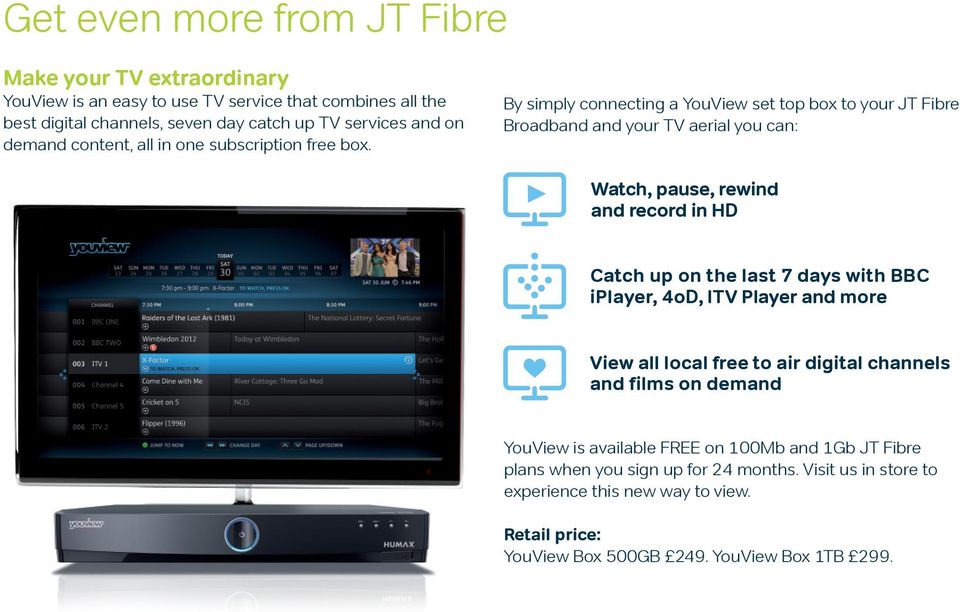 By simply connecting a YouView set top box to your JT Fibre Broadband and your TV aerial you can: Watch, pause, rewind and record in HD Catch up on the last 7 days with BBC
