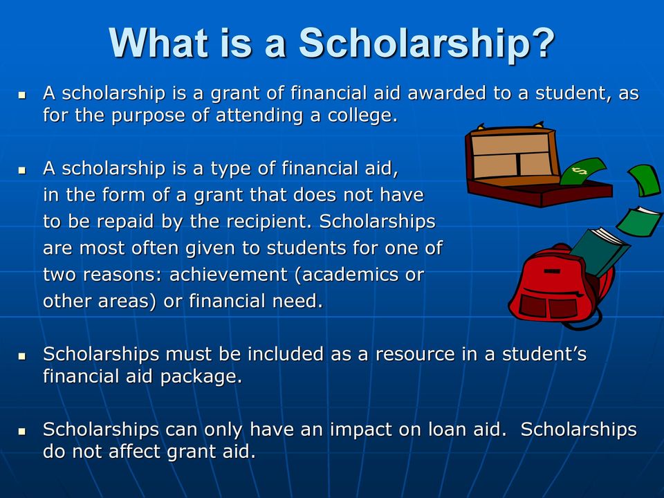 Scholarships are most often given to students for one of two reasons: achievement (academics or other areas) or financial need.