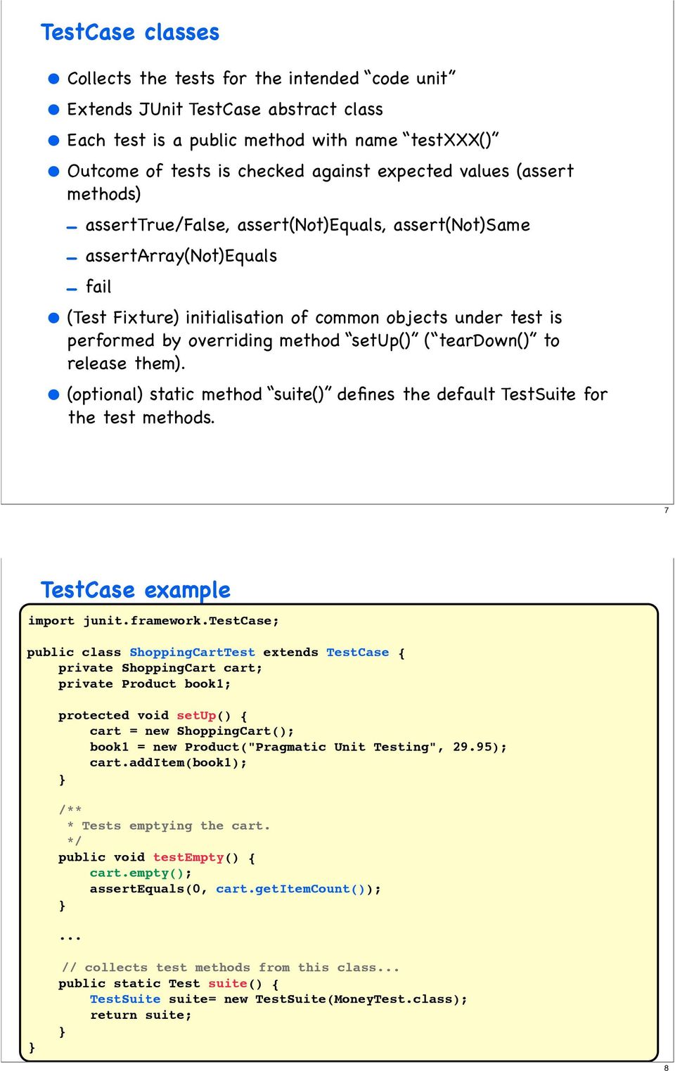 method setup() ( teardown() to release them). (optional) static method suite() defines the default TestSuite for the test methods. 7 TestCase example import junit.framework.