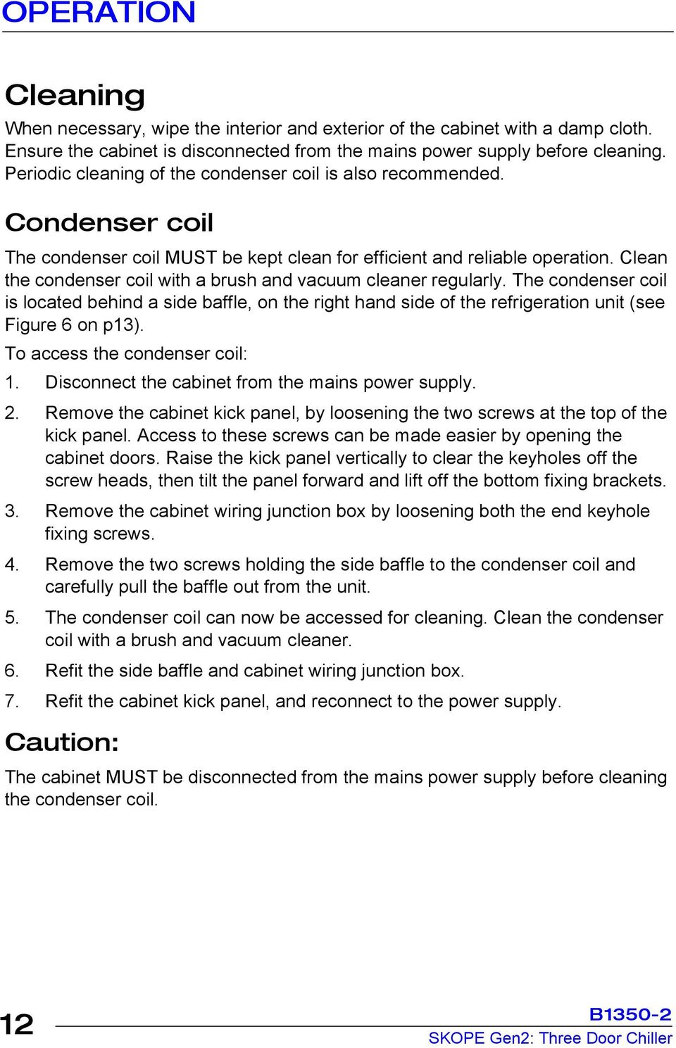 Clean the condenser coil with a brush and vacuum cleaner regularly. The condenser coil is located behind a side baffle, on the right hand side of the refrigeration unit (see Figure 6 on p13).
