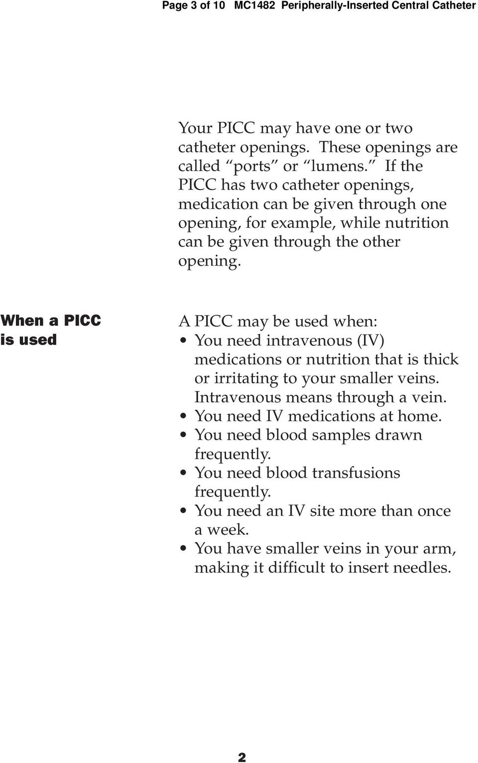 When a PICC is used A PICC may be used when: You need intravenous (IV) medications or nutrition that is thick or irritating to your smaller veins. Intravenous means through a vein.