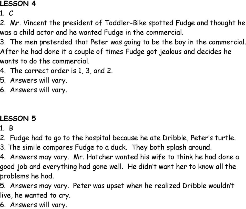 The correct order is 1, 3, and 2. 5. Answers will vary. 6. Answers will vary. LESSON 5 1. B 2. Fudge had to go to the hospital because he ate Dribble, Peter s turtle. 3. The simile compares Fudge to a duck.