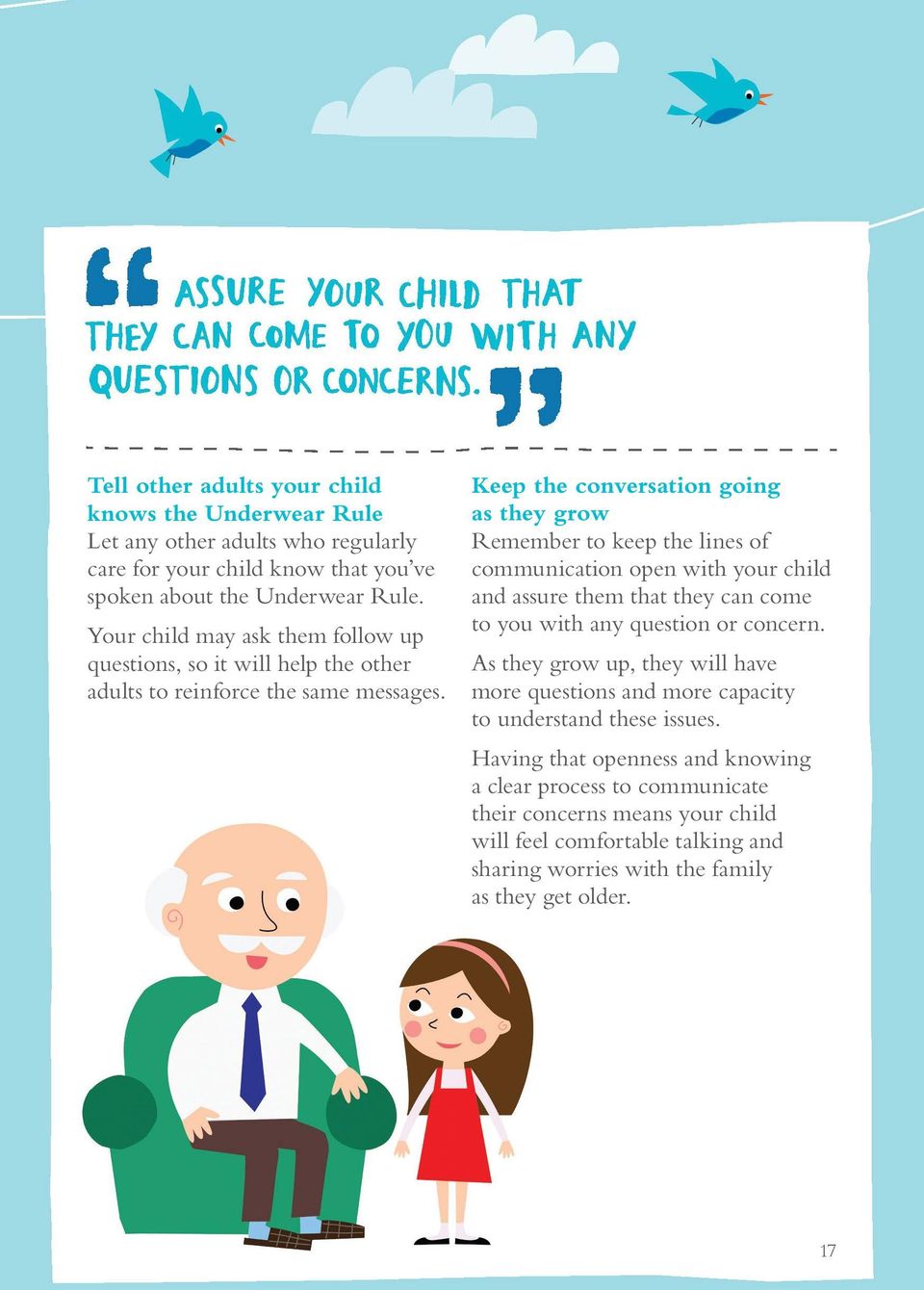Keep the conversation going as they grow Remember to keep the lines of communication open with your child and assure them that they can come to you with any question or concern.