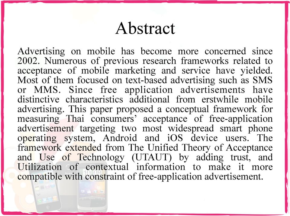 This paper proposed a conceptual framework for measuring Thai consumers acceptance of free-application advertisement targeting two most widespread smart phone operating system, Android and ios