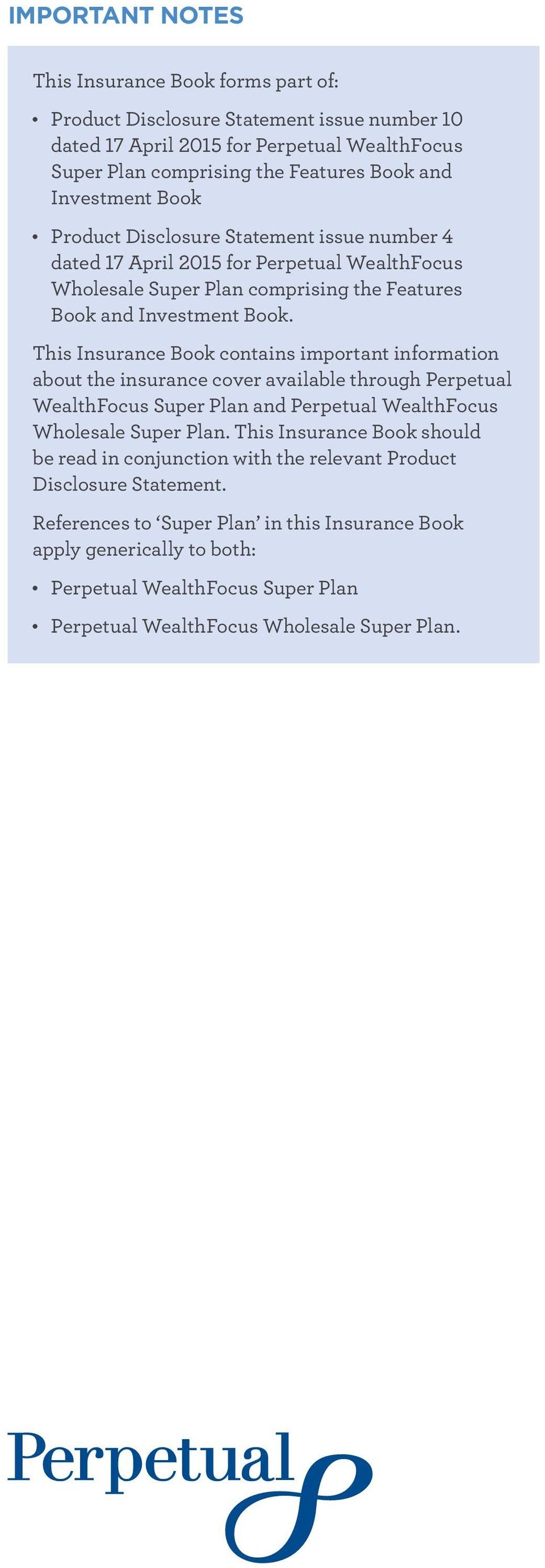This Insurance Book contains important information about the insurance cover available through Perpetual WealthFocus Super Plan and Perpetual WealthFocus Wholesale Super Plan.