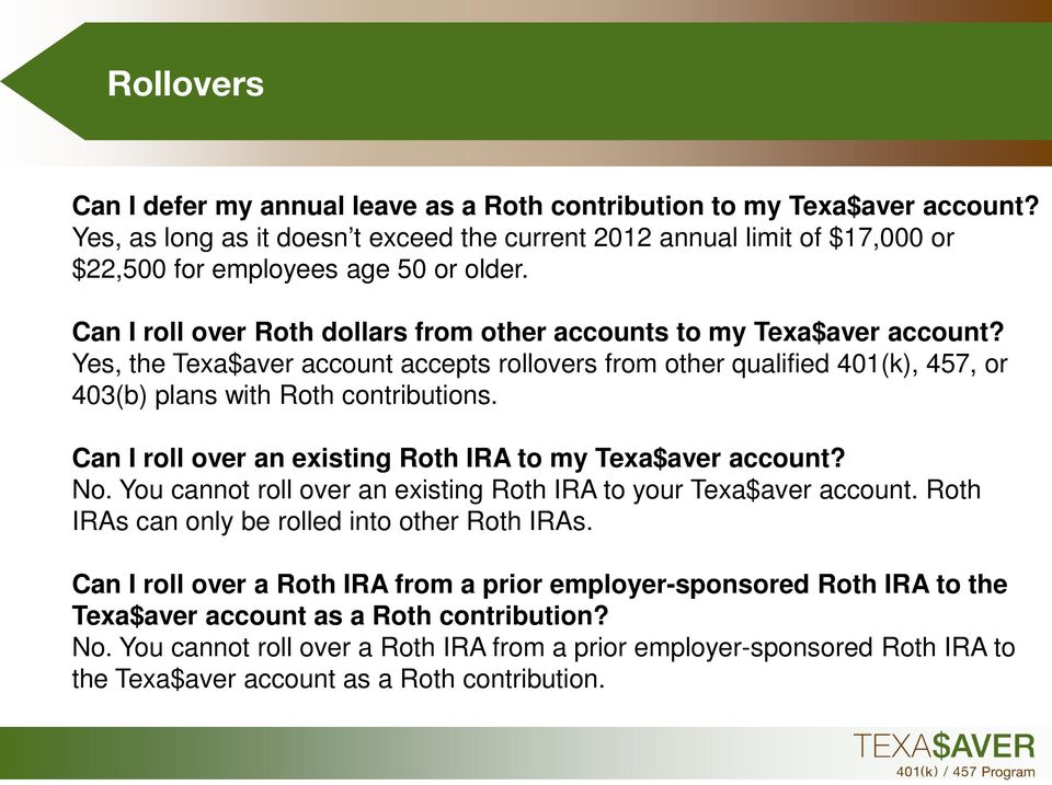 Yes, the Texa$aver account accepts rollovers from other qualified 401(k), 457, or 403(b) plans with Roth contributions. Can I roll over an existing Roth IRA to my Texa$aver account? No.