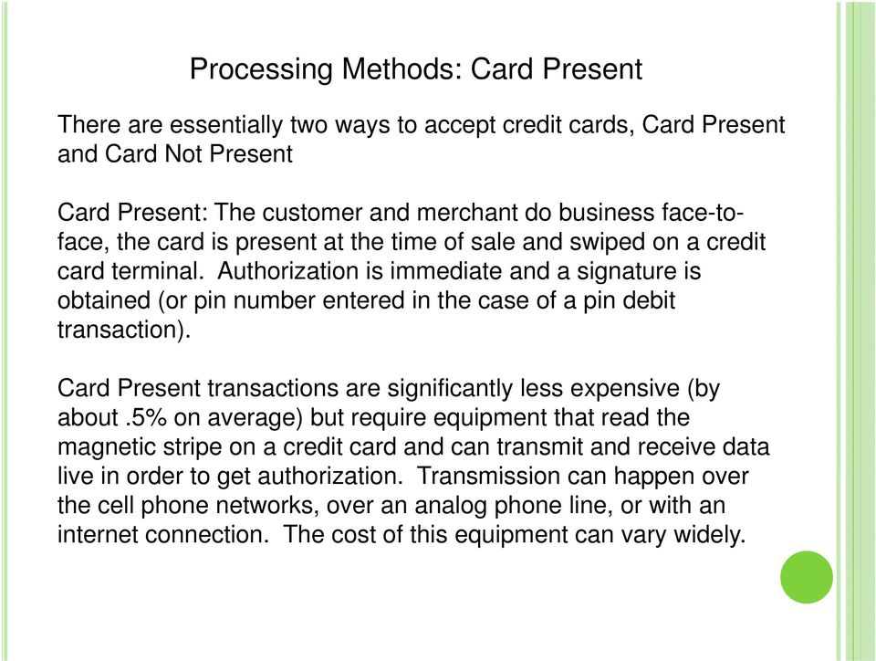 Authorization is immediate and a signature is obtained (or pin number entered in the case of a pin debit transaction). Card Present transactions are significantly less expensive (by about.