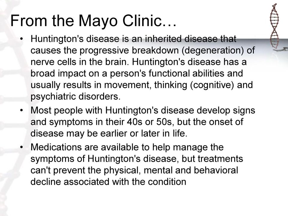 Most people with Huntington's disease develop signs and symptoms in their 40s or 50s, but the onset of disease may be earlier or later in life.