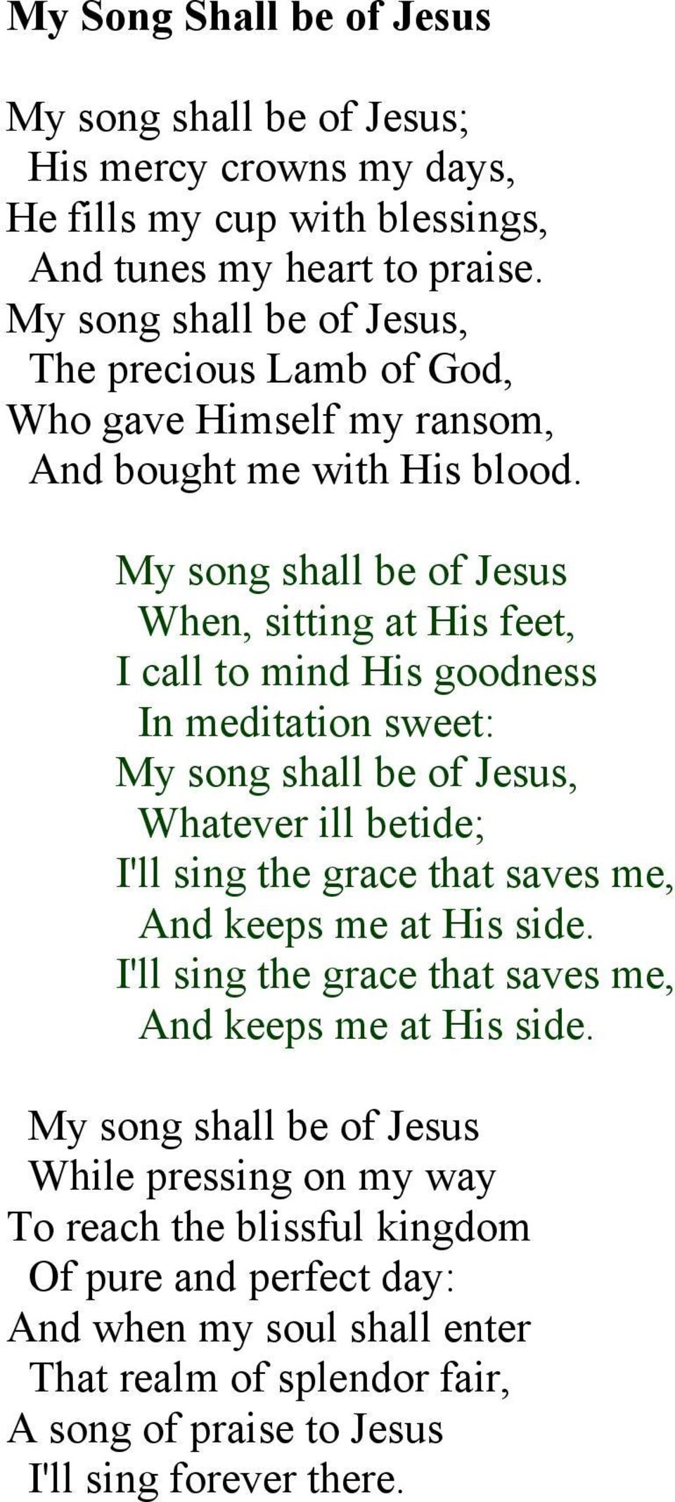 My song shall be of Jesus When, sitting at His feet, I call to mind His goodness In meditation sweet: My song shall be of Jesus, Whatever ill betide; I'll sing the grace that saves me,