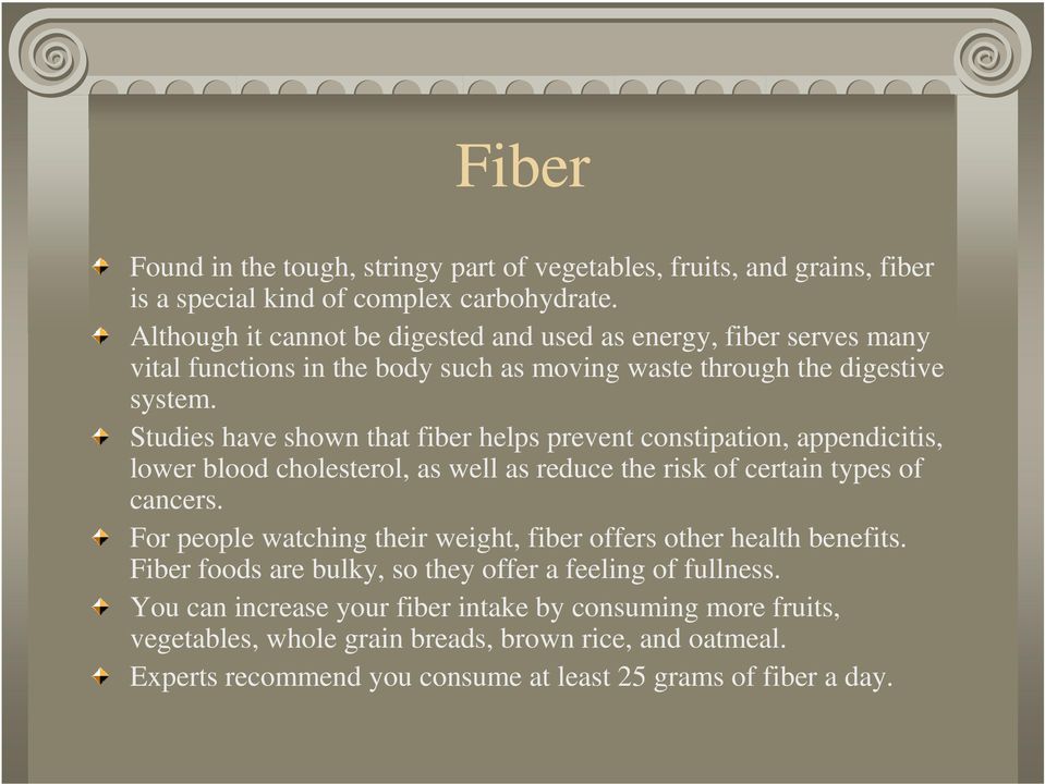 Studies have shown that fiber helps prevent constipation, appendicitis, lower blood cholesterol, as well as reduce the risk of certain types of cancers.