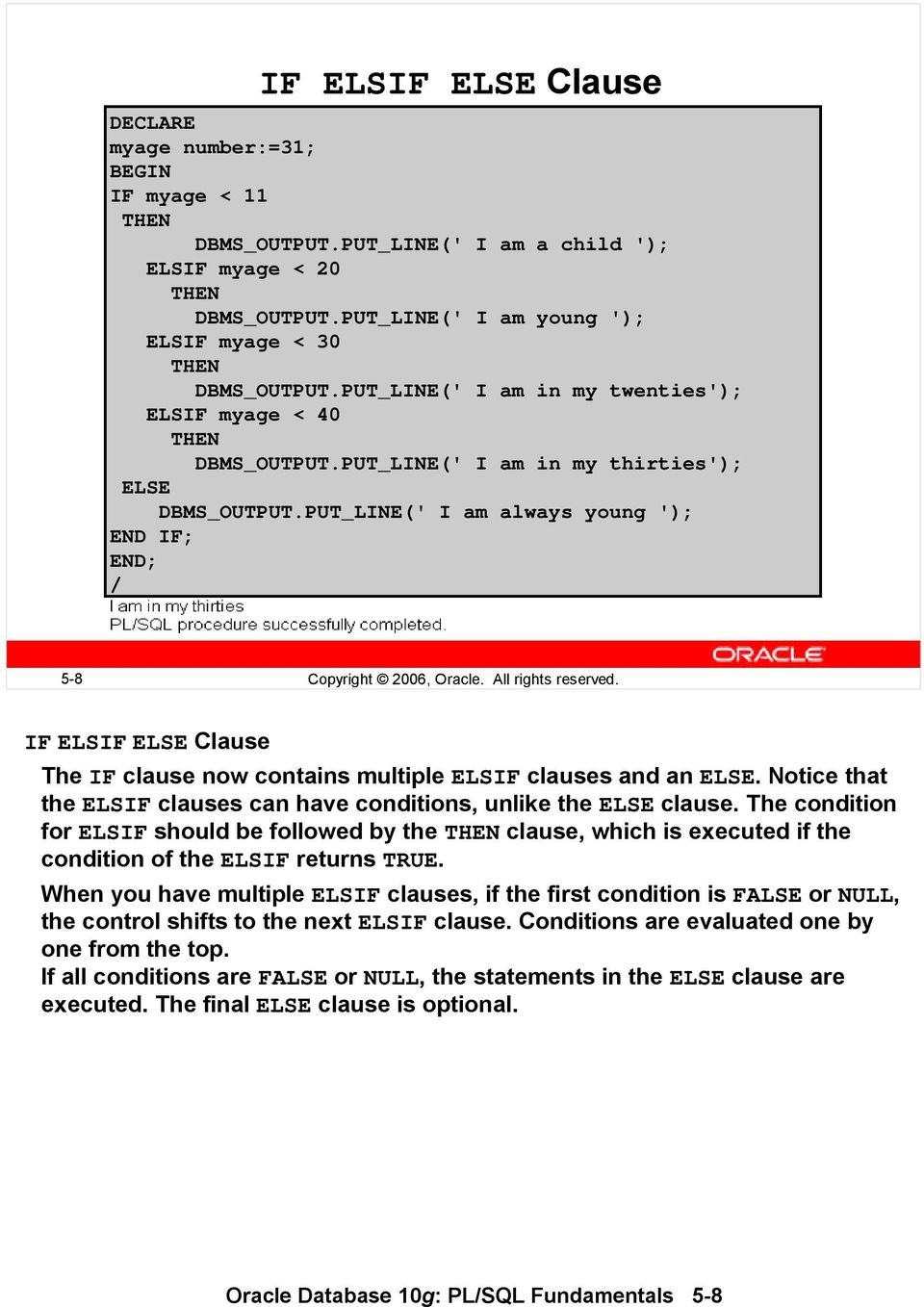 PUT_LINE(' I am always young '); END IF; END; / 5-8 Copyright 2006, Oracle. All rights reserved. IF ELSIF ELSE Clause The IF clause now contains multiple ELSIF clauses and an ELSE.