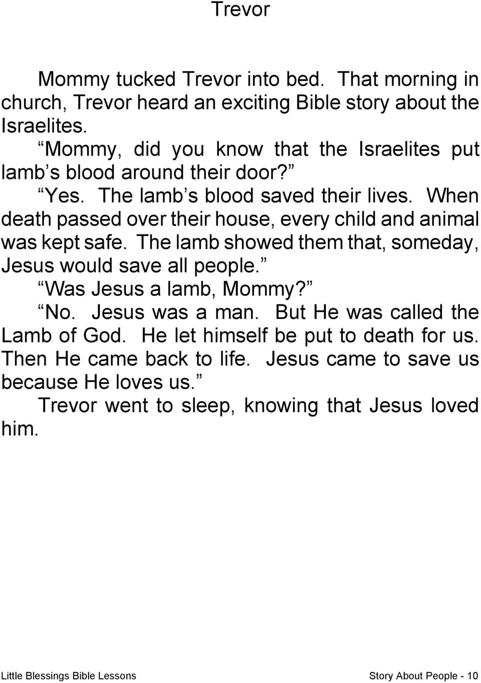When death passed over their house, every child and animal was kept safe. The lamb showed them that, someday, Jesus would save all people. Was Jesus a lamb, Mommy? No.