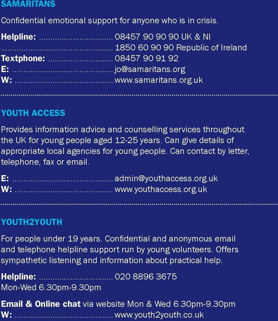 Can give details of appropriate local agencies for young people. Can contact by letter, telephone, fax or email. E:... admin@youthaccess.org.uk W:... www.youthaccess.org.uk Youth2Youth For people under 19 years.