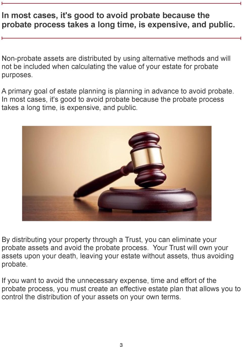 A primary goal of estate planning is planning in advance to avoid probate.  By distributing your property through a Trust, you can eliminate your probate assets and avoid the probate process.
