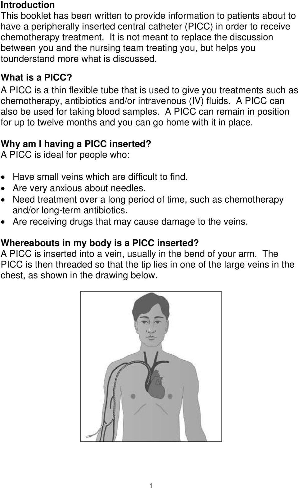 A PICC is a thin flexible tube that is used to give you treatments such as chemotherapy, antibiotics and/or intravenous (IV) fluids. A PICC can also be used for taking blood samples.