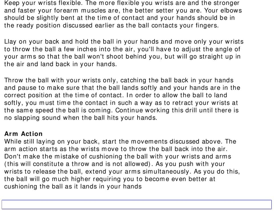 Llay on your back and hold the ball in your hands and move only your wrists to throw the ball a few inches into the air, you'll have to adjust the angle of your arms so that the ball won't shoot
