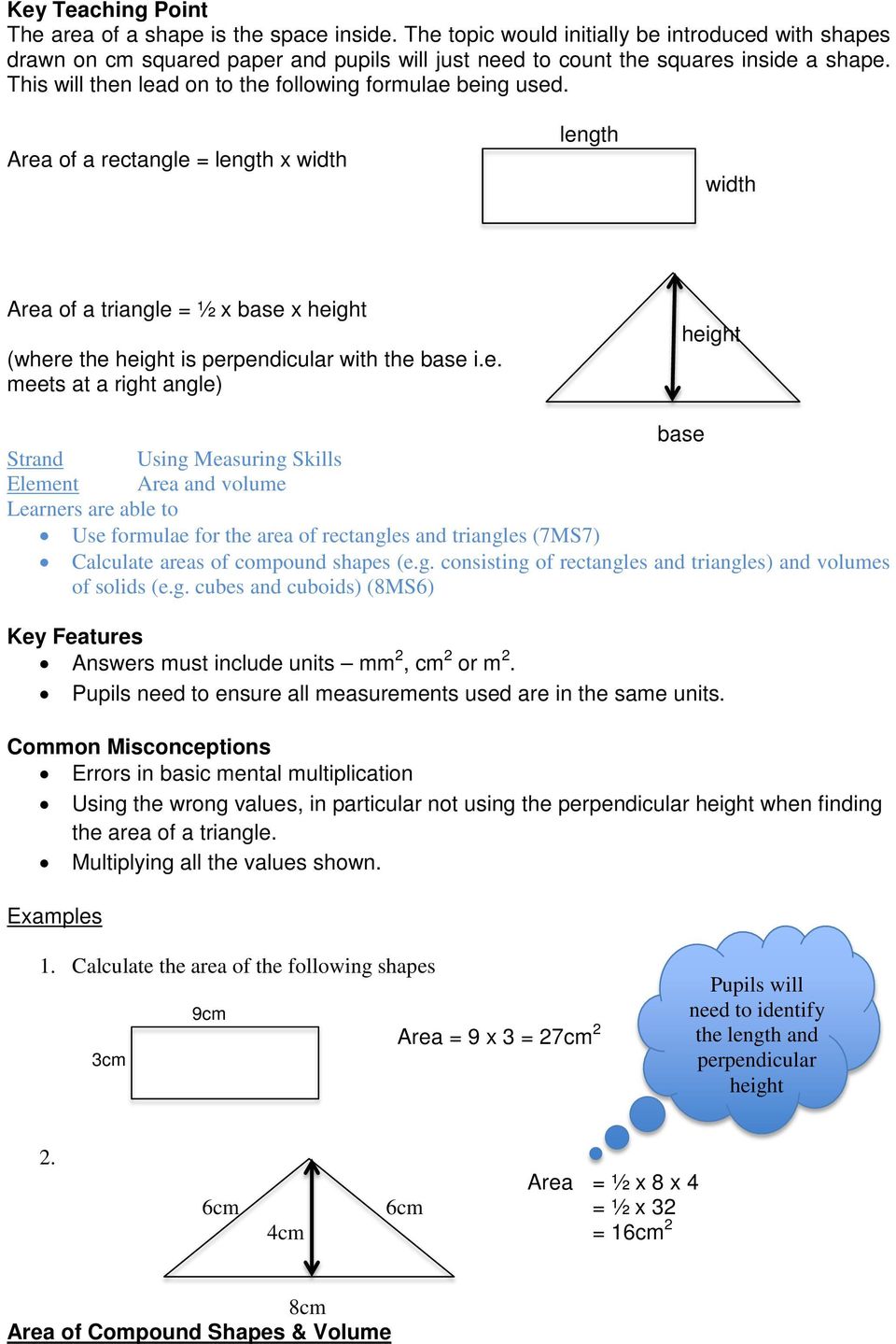 Area of a rectangle = length x width length width Area of a triangle = ½ x base x height (where the height is perpendicular with the base i.e. meets at a right angle) height base Element Area and volume Use formulae for the area of rectangles and triangles (7MS7) Calculate areas of compound shapes (e.