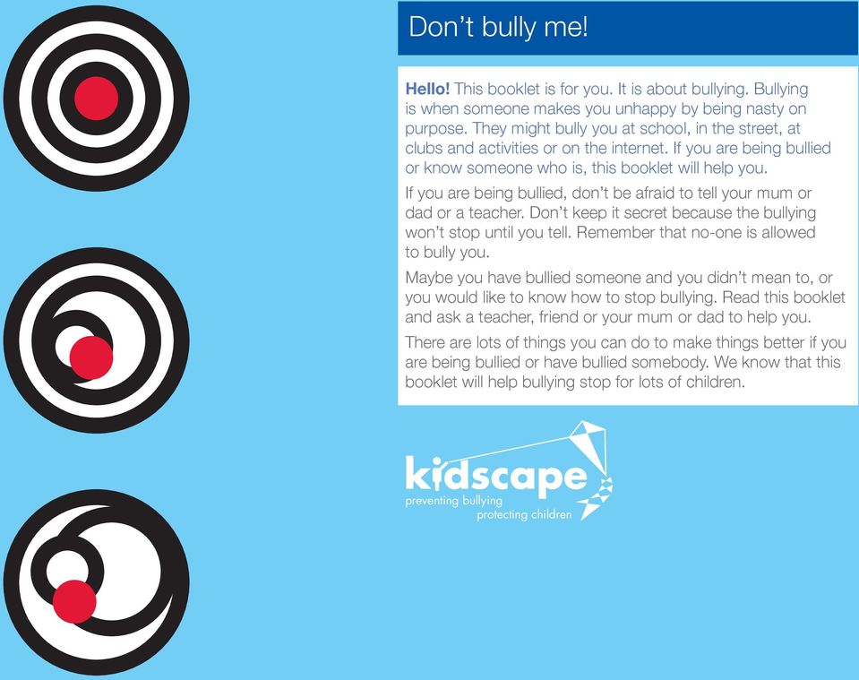 If you are being bullied, don t be afraid to tell your mum or dad or a teacher. Don t keep it secret because the bullying won t stop until you tell. Remember that no-one is allowed to bully you.