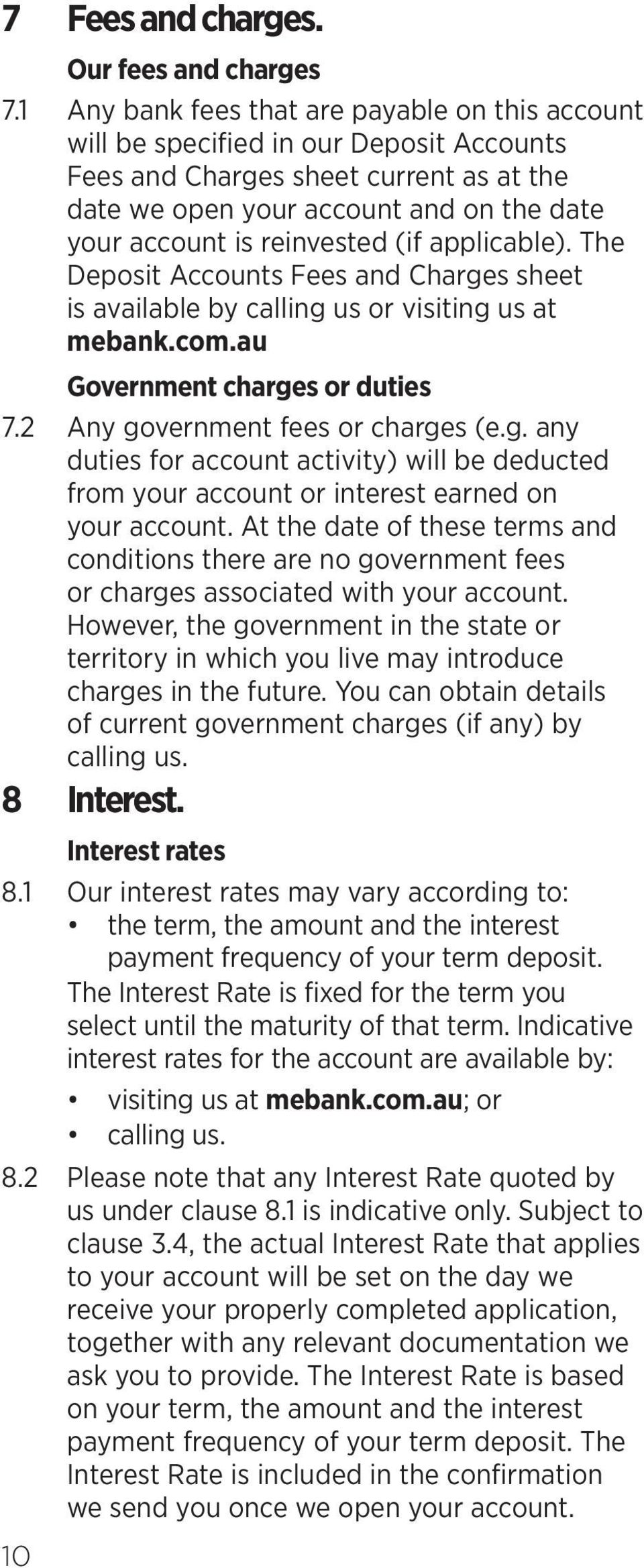 reinvested (if applicable). The Deposit Accounts Fees and Charges sheet is available by calling us or visiting us at mebank.com.au Government charges or duties 7.2 Any government fees or charges (e.g. any duties for account activity) will be deducted from your account or interest earned on your account.